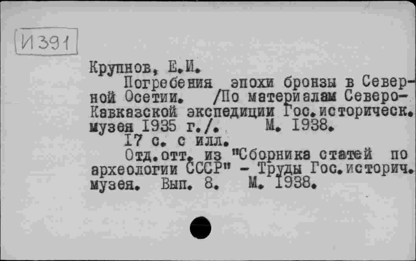 ﻿(и seTj
Крупнов, Е.И.
Погребения эпохи бронзы в Северной Осетии. /По материалам Северо-Кавказской экспедиции Гос.историческ. музея 1935 г./. Й. 1938.
17 с. с илл.
Отд.отт. из "Сборника статей по археологии СССР” - Труды Гос.историч. музея. Вып. 8. М. 1938.